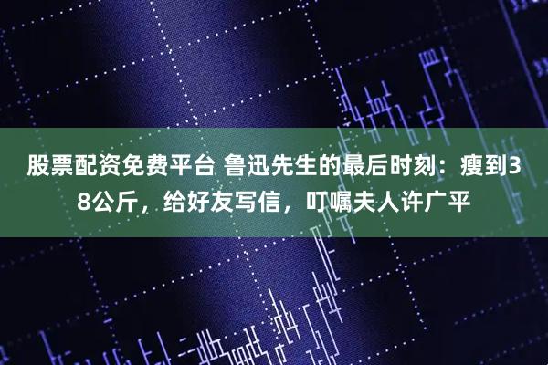 股票配资免费平台 鲁迅先生的最后时刻：瘦到38公斤，给好友写信，叮嘱夫人许广平