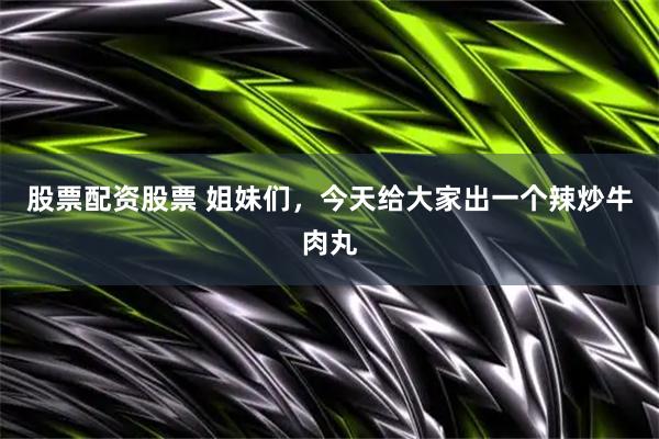 股票配资股票 姐妹们，今天给大家出一个辣炒牛肉丸