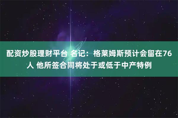 配资炒股理财平台 名记：格莱姆斯预计会留在76人 他所签合同将处于或低于中产特例