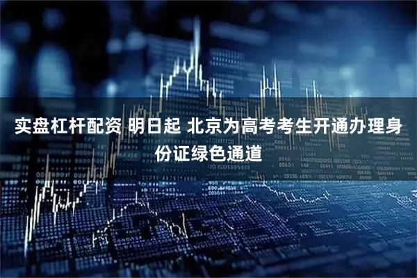 实盘杠杆配资 明日起 北京为高考考生开通办理身份证绿色通道