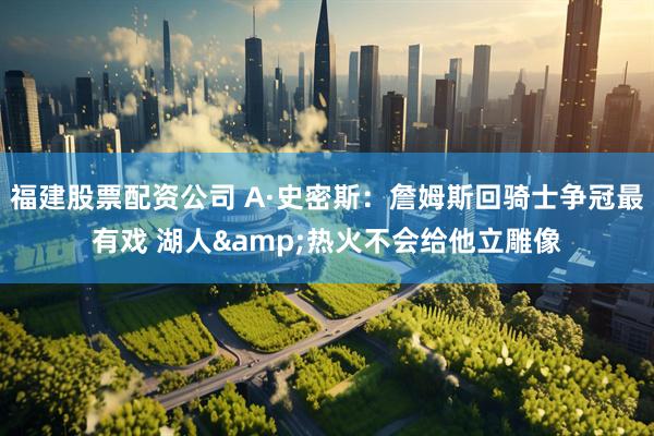 福建股票配资公司 A·史密斯:詹姆斯回骑士争冠最有戏 湖人&热火不会给他立雕像