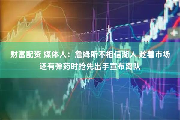 财富配资 媒体人:詹姆斯不相信湖人 趁着市场还有弹药时抢先出手宣布离队