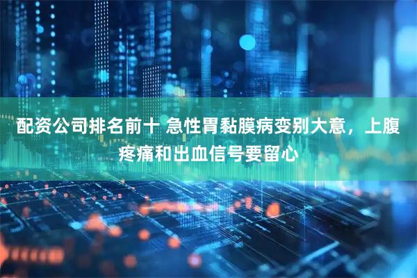 配资公司排名前十 急性胃黏膜病变别大意,上腹疼痛和出血信号要留心