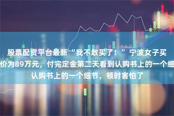 股票配资平台最新 “我不敢买了！” 宁波女子买房养老，谈好房价为89万元，付完定金第二天看到认购书上的一个细节，顿时害怕了