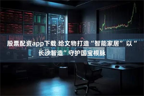 股票配资app下载 给文物打造“智能家居” 以“长沙智造”守护国宝根脉