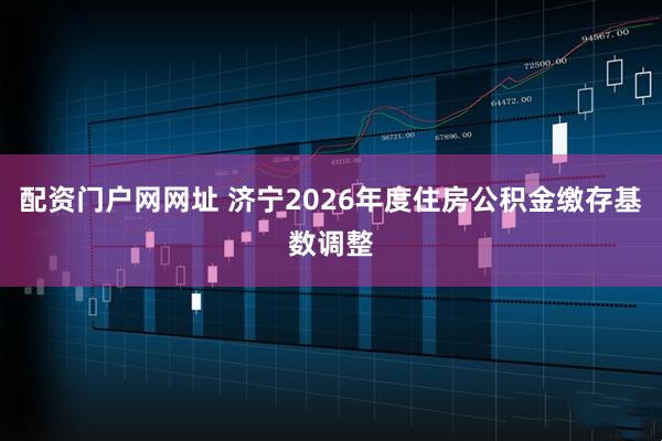 配资门户网网址 济宁2026年度住房公积金缴存基数调整