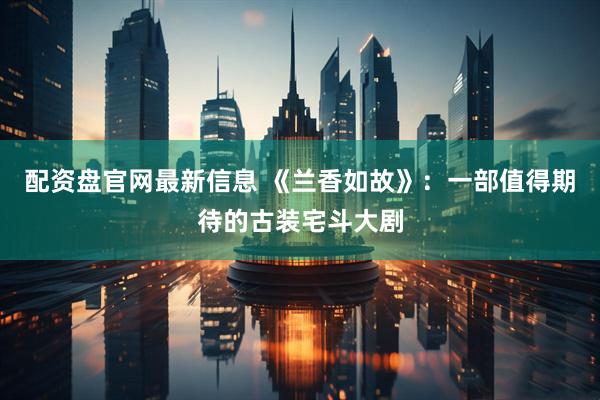 配资盘官网最新信息 《兰香如故》：一部值得期待的古装宅斗大剧