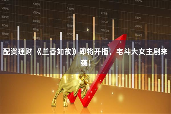 配资理财 《兰香如故》即将开播，宅斗大女主剧来袭！