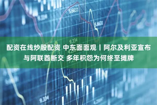 配资在线炒股配资 中东面面观丨阿尔及利亚宣布与阿联酋断交 多年积怨为何终至摊牌