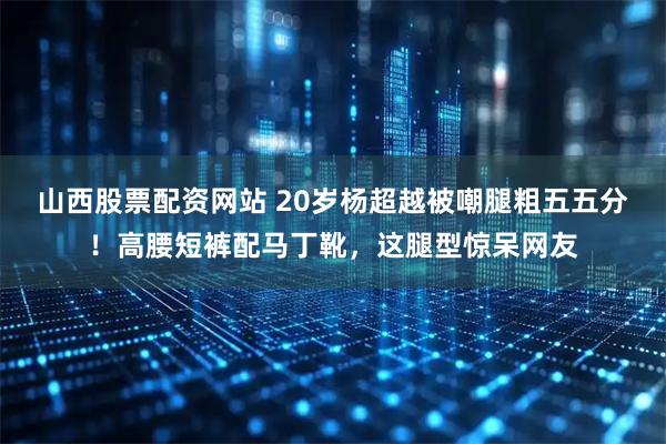 山西股票配资网站 20岁杨超越被嘲腿粗五五分！高腰短裤配马丁靴，这腿型惊呆网友