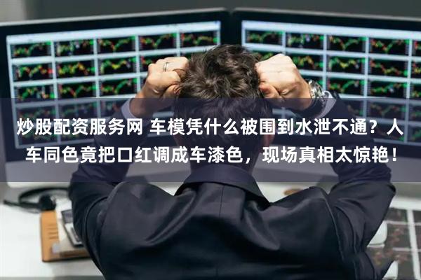 炒股配资服务网 车模凭什么被围到水泄不通？人车同色竟把口红调成车漆色，现场真相太惊艳！