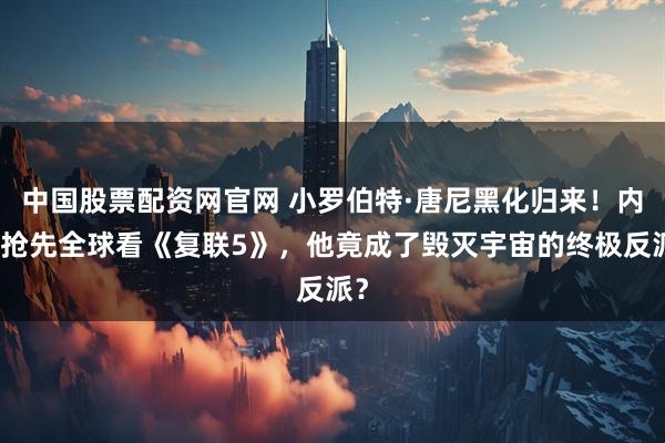 中国股票配资网官网 小罗伯特·唐尼黑化归来！内地抢先全球看《复联5》，他竟成了毁灭宇宙的终极反派？