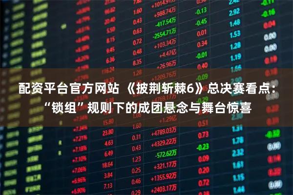 配资平台官方网站 《披荆斩棘6》总决赛看点：“锁组”规则下的成团悬念与舞台惊喜